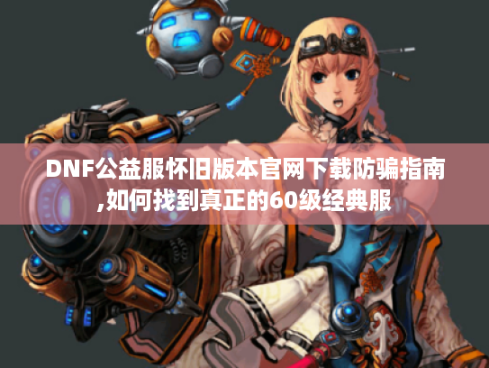 DNF公益服怀旧版本官网下载防骗指南,如何找到真正的60级经典服