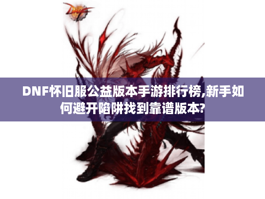 DNF怀旧服公益版本手游排行榜,新手如何避开陷阱找到靠谱版本?