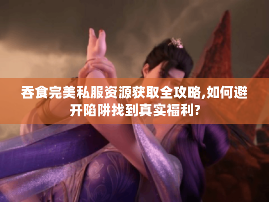吞食完美私服资源获取全攻略,如何避开陷阱找到真实福利?