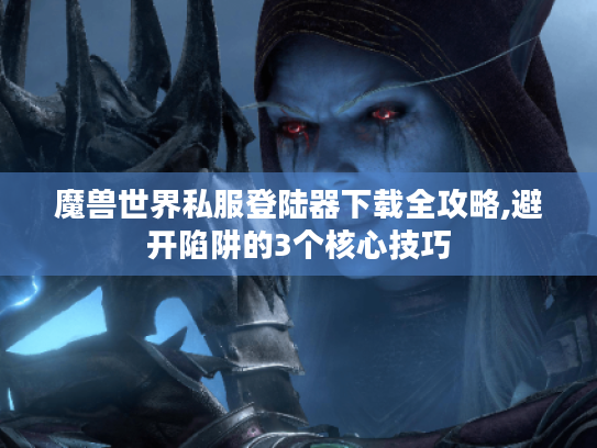 魔兽世界私服登陆器下载全攻略,避开陷阱的3个核心技巧