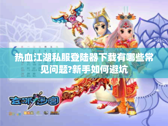 热血江湖私服登陆器下载有哪些常见问题?新手如何避坑