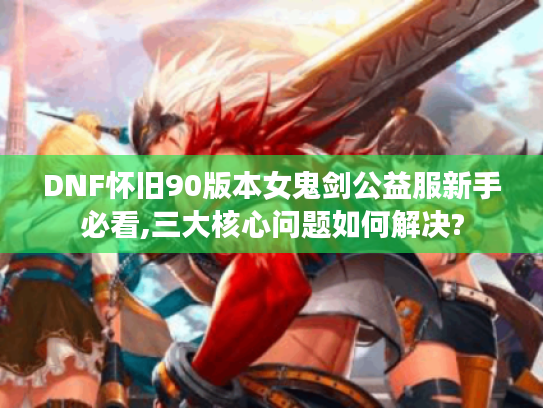 DNF怀旧90版本女鬼剑公益服新手必看,三大核心问题如何解决?