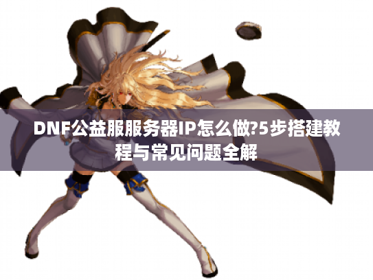 DNF公益服服务器IP怎么做?5步搭建教程与常见问题全解 DNF公益服服务器IP怎么做?5步搭建教程与常见问题全解