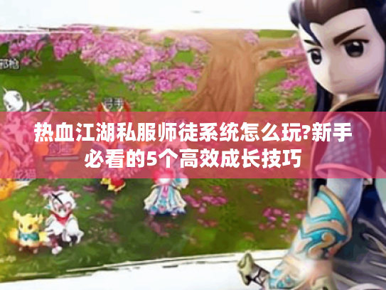 热血江湖私服师徒系统怎么玩?新手必看的5个高效成长技巧