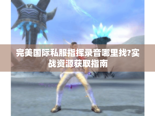 完美国际私服指挥录音哪里找?实战资源获取指南