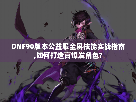 DNF90版本公益服全屏技能实战指南,如何打造高爆发角色?