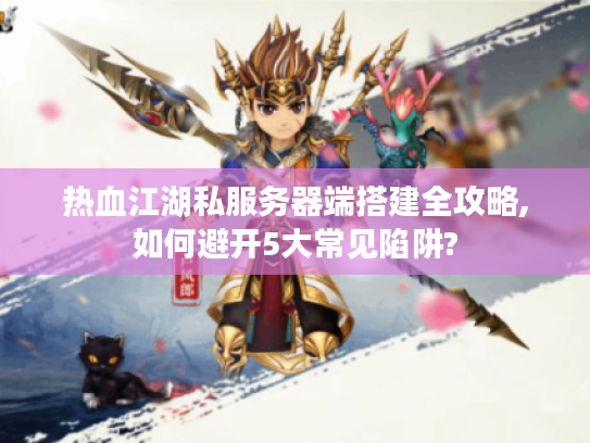 热血江湖私服务器端搭建全攻略,如何避开5大常见陷阱? 热血江湖私服务器端搭建全攻略,如何避开5大常见陷阱?