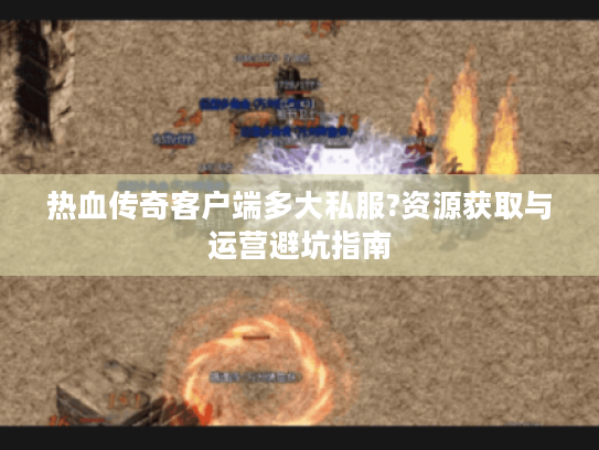 热血传奇客户端多大私服?资源获取与运营避坑指南