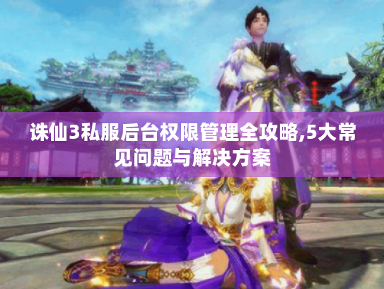 诛仙3私服后台权限管理全攻略,5大常见问题与解决方案