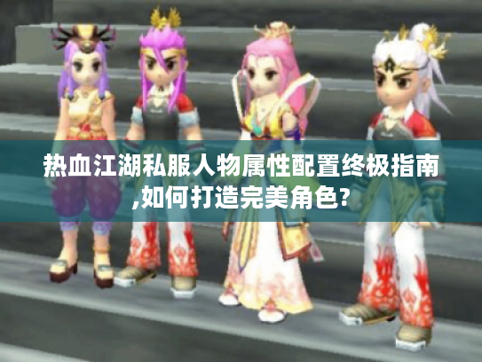 热血江湖私服人物属性配置终极指南,如何打造完美角色?