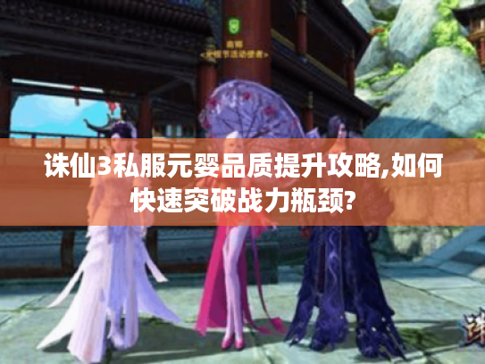 诛仙3私服元婴品质提升攻略,如何快速突破战力瓶颈? 诛仙3私服元婴品质提升攻略,如何快速突破战力瓶颈?