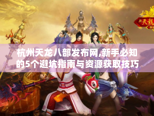 杭州天龙八部发布网,新手必知的5个避坑指南与资源获取技巧