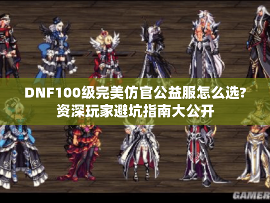DNF100级完美仿官公益服怎么选?资深玩家避坑指南大公开