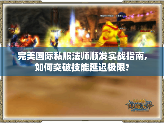 完美国际私服法师顺发实战指南,如何突破技能延迟极限?