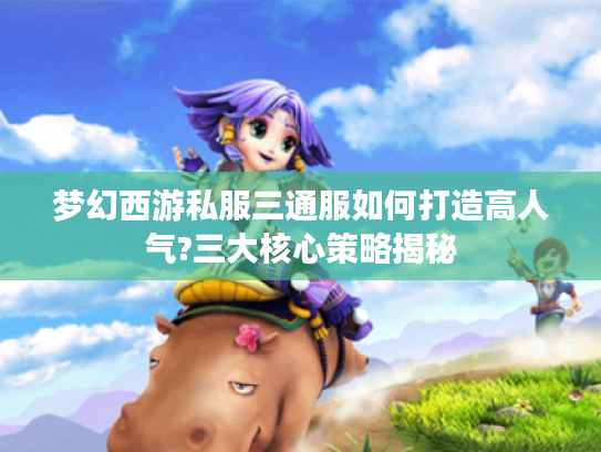 梦幻西游私服三通服如何打造高人气?三大核心策略揭秘