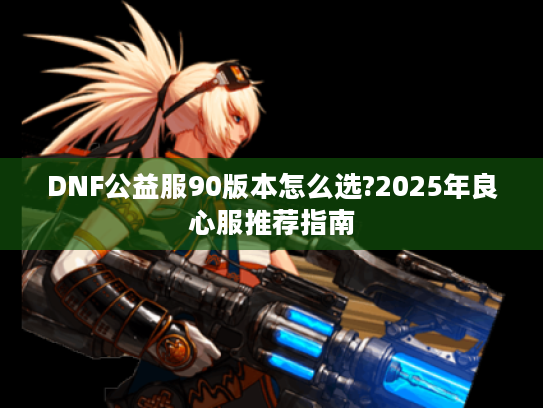 DNF公益服90版本怎么选?2025年良心服推荐指南