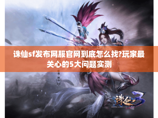 诛仙sf发布网服官网到底怎么找?玩家最关心的5大问题实测