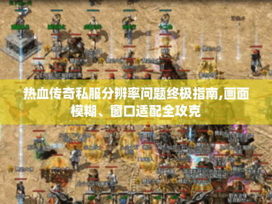 热血传奇私服分辨率问题终极指南,画面模糊、窗口适配全攻克