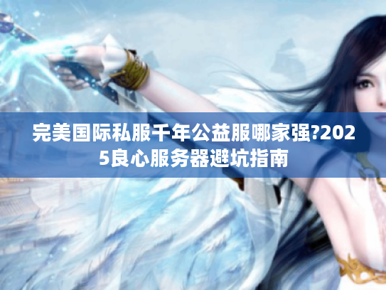 完美国际私服千年公益服哪家强?2025良心服务器避坑指南 完美国际私服千年公益服哪家强?2025良心服务器避坑指南