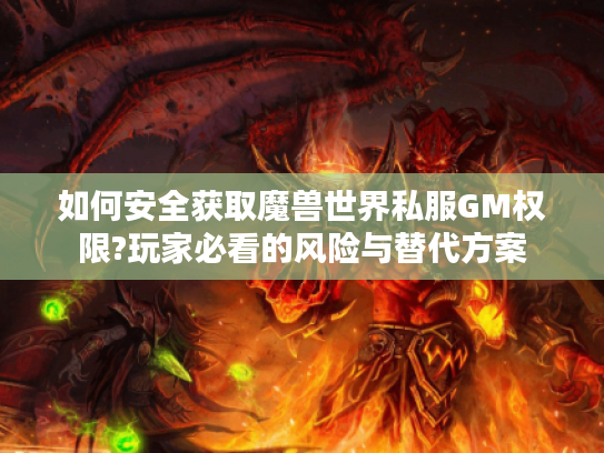 如何安全获取魔兽世界私服GM权限?玩家必看的风险与替代方案