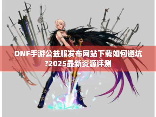 DNF手游公益服发布网站下载如何避坑?2025最新资源评测