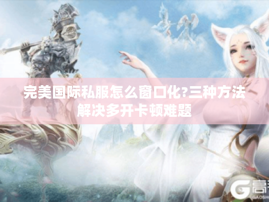 完美国际私服怎么窗口化?三种方法解决多开卡顿难题