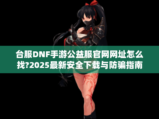 台服DNF手游公益服官网网址怎么找?2025最新安全下载与防骗指南