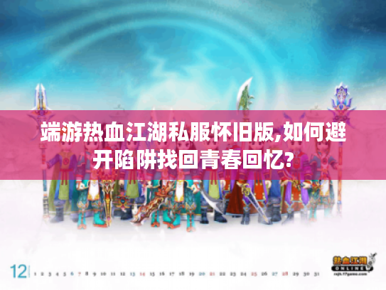 端游热血江湖私服怀旧版,如何避开陷阱找回青春回忆?