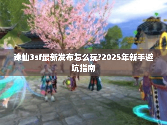 诛仙3sf最新发布怎么玩?2025年新手避坑指南