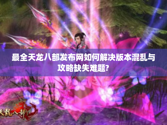 最全天龙八部发布网如何解决版本混乱与攻略缺失难题?
