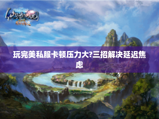 玩完美私服卡顿压力大?三招解决延迟焦虑 玩完美私服卡顿压力大?三招解决延迟焦虑