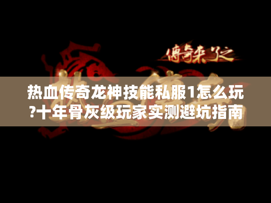 热血传奇龙神技能私服1怎么玩?十年骨灰级玩家实测避坑指南