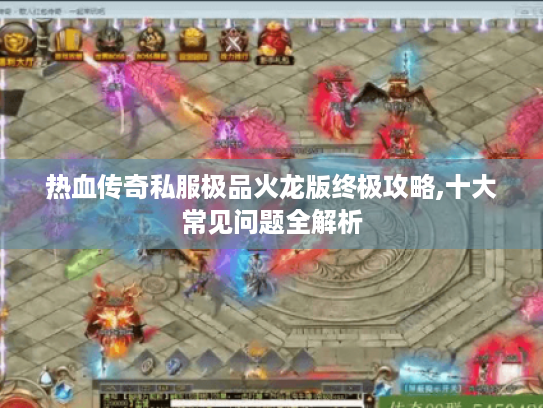 热血传奇私服极品火龙版终极攻略,十大常见问题全解析