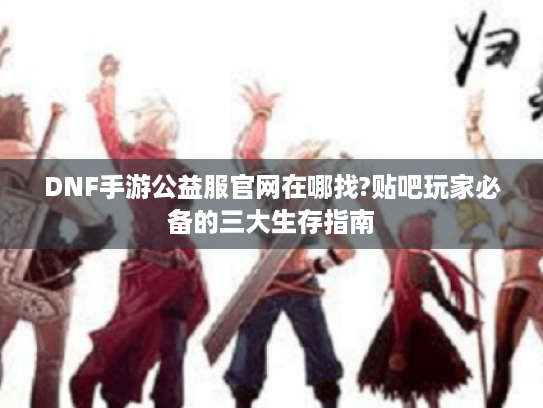 DNF手游公益服官网在哪找?贴吧玩家必备的三大生存指南