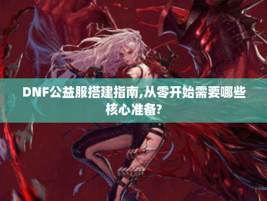 DNF公益服搭建指南,从零开始需要哪些核心准备? DNF公益服搭建指南,从零开始需要哪些核心准备?