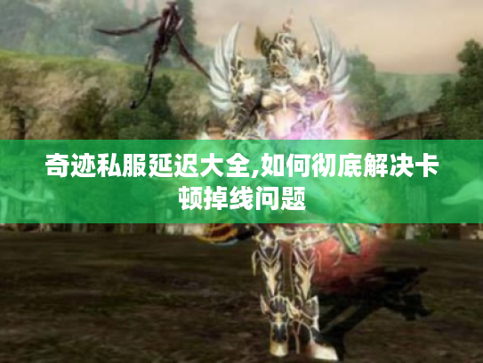 奇迹私服延迟大全,如何彻底解决卡顿掉线问题