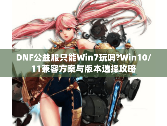 DNF公益服只能Win7玩吗?Win10/11兼容方案与版本选择攻略