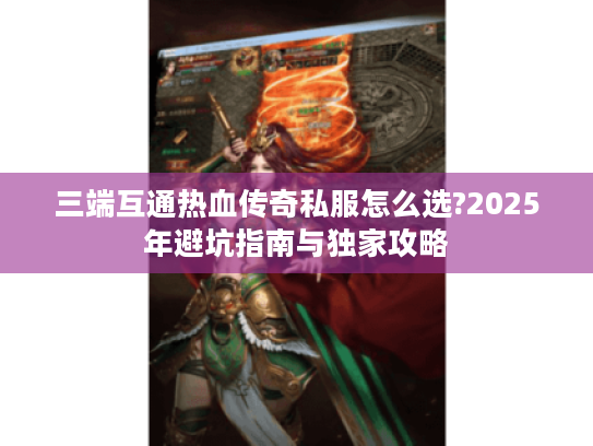 三端互通热血传奇私服怎么选?2025年避坑指南与独家攻略