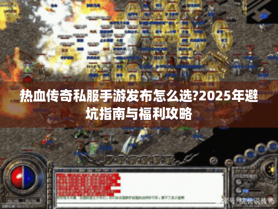 热血传奇私服手游发布怎么选?2025年避坑指南与福利攻略
