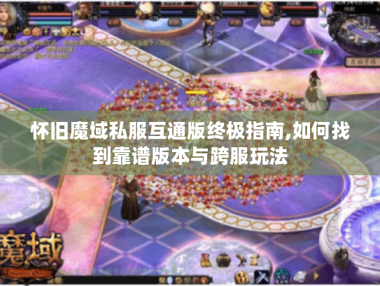 怀旧魔域私服互通版终极指南,如何找到靠谱版本与跨服玩法