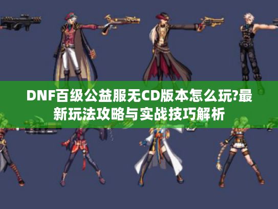 DNF百级公益服无CD版本怎么玩?最新玩法攻略与实战技巧解析