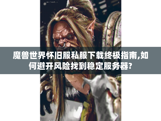 魔兽世界怀旧服私服下载终极指南,如何避开风险找到稳定服务器?