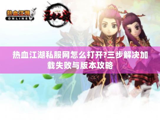 热血江湖私服网怎么打开?三步解决加载失败与版本攻略