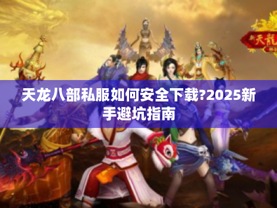 天龙八部私服如何安全下载?2025新手避坑指南