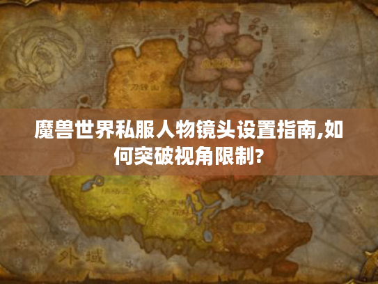 魔兽世界私服人物镜头设置指南,如何突破视角限制?