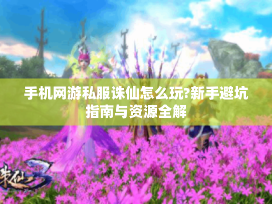 手机网游私服诛仙怎么玩?新手避坑指南与资源全解