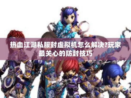 热血江湖私服封虚拟机怎么解决?玩家最关心的防封技巧