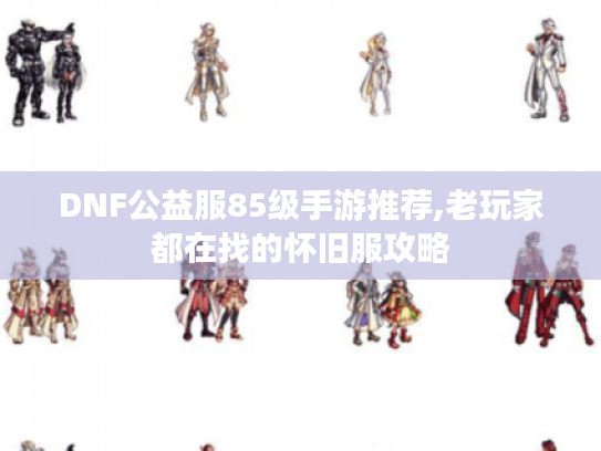 DNF公益服85级手游推荐,老玩家都在找的怀旧服攻略