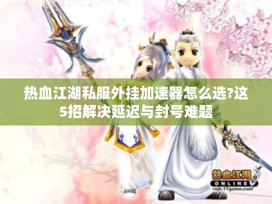热血江湖私服外挂加速器怎么选?这5招解决延迟与封号难题