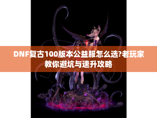 DNF复古100版本公益服怎么选?老玩家教你避坑与速升攻略